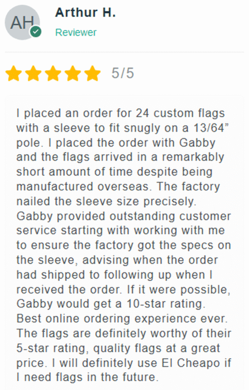 5 Star Review: I placed an order for 24 custom flags with a sleeve to fit snugly on a 13/64" pole. I placed rthe order with Gabby and the flags arrived in a remarkably short amount of time despite being manufactured overseas. The factory nailed the sleeve size precisely. Gabby provided outstanding customer service starting with working with me to ensure the factory got the specs on the sleeve, advising when the order had shipped to following up when I received the order. If it were possible, Gabby would get a 10-star rating. Best online ordering experience ever. The flags are definitely worthy of their 5-star rating, quality flags at a great price. I will definitely use El Cheapo Flags if I need flags in the future.