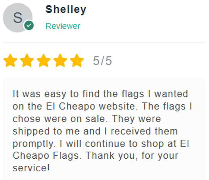 5 Star Review: It was easy to find the flags I wanted on the El Cheapo Flags website. The flags I chose were on sale. They were shipped to me and I received them promptly. I will continue to shop at El Cheapo Flags. Thank ou for your service!