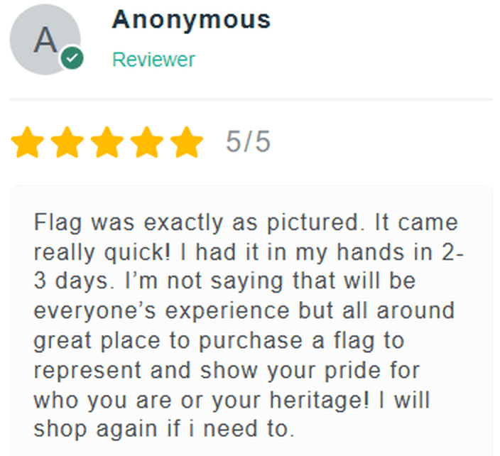 5 Star Review: Flag was exactly as pictured. It came really quick! I had it in my hands in 2-3 days. I'm not saying that will be everyone's experience but all around great place to purchase a flag to represent and show your pride for who you are or your heritage! I will shop again if I need to.